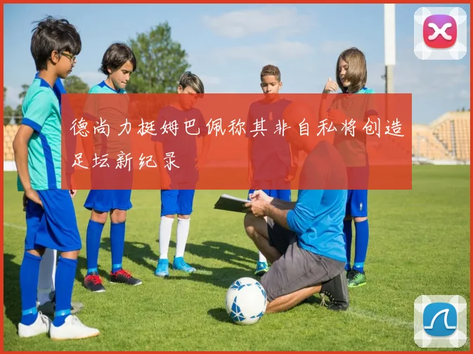 德尚力挺姆巴佩称其非自私将创造足坛新纪录
