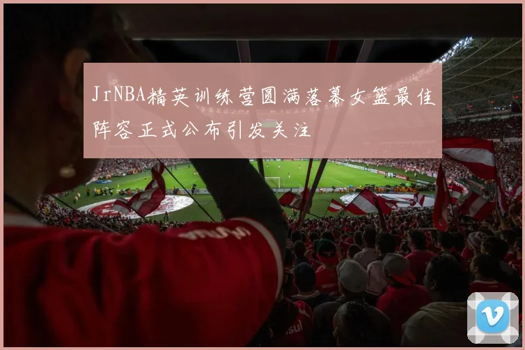 JrNBA精英训练营圆满落幕女篮最佳阵容正式公布引发关注