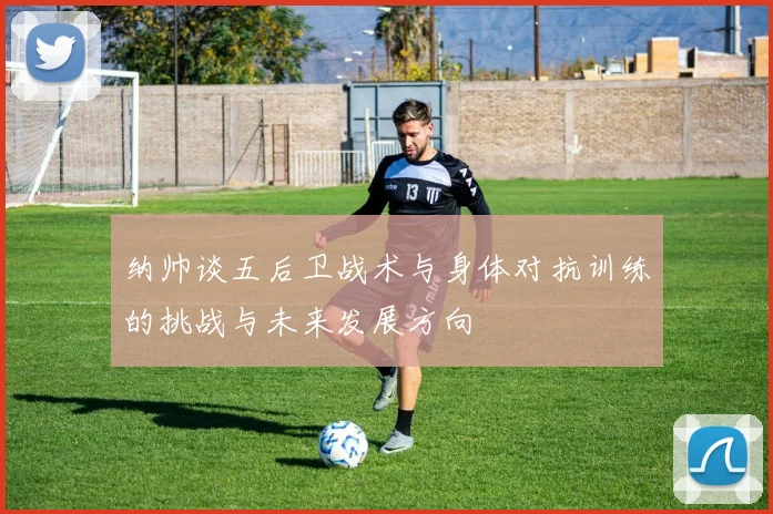 纳帅谈五后卫战术与身体对抗训练的挑战与未来发展方向