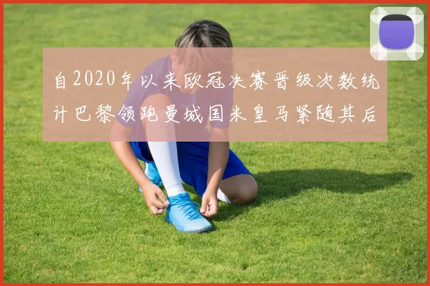 自2020年以来欧冠决赛晋级次数统计巴黎领跑曼城国米皇马紧随其后