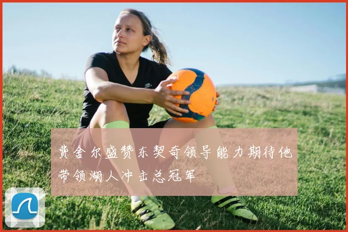 费舍尔盛赞东契奇领导能力期待他带领湖人冲击总冠军