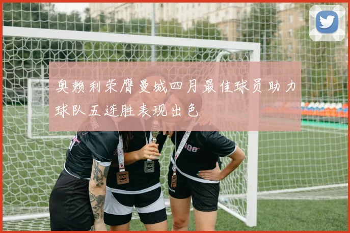 奥赖利荣膺曼城四月最佳球员助力球队五连胜表现出色