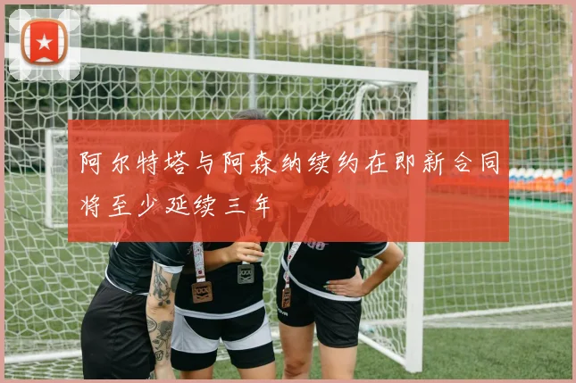 阿尔特塔与阿森纳续约在即新合同将至少延续三年
