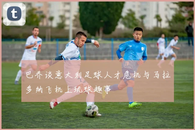 巴乔谈意大利足球人才危机与马拉多纳飞机上玩球趣事